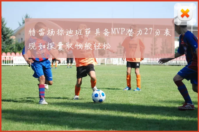 特雷杨称迪班萨具备MVP潜力27分表现如探囊取物般轻松