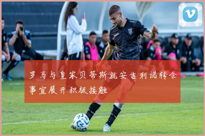 罗马与皇家贝蒂斯就安吉利诺转会事宜展开积极接触